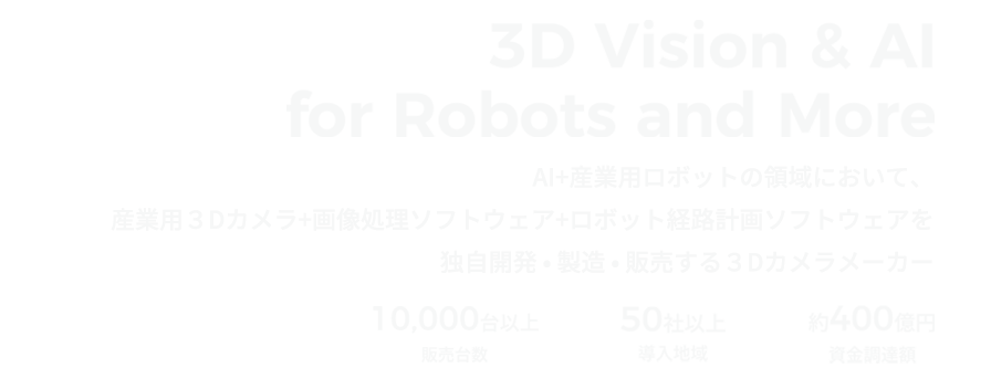 3D Vision & AI for Robots and More/AI＋産業用ロボットの領域において、産業用3Dカメラ / 画像処理ソフトウェア / ロボット経路計画ソフトウェアを自社開発・製造・販売する3Dカメラメーカー 販売台数10,000台以上/導入地域50社以上/資金調達額約400億円以上